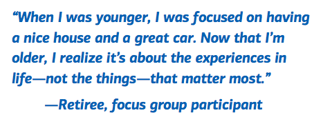 When I was younger, I was focused on having a nice house and a great car.  Now that I’m older, I realize it’s about the experiences in life -- not the things -- that matter most. -- Retiree, focus group participant