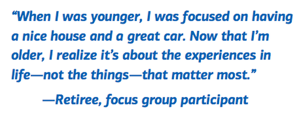 When I was younger, I was focused on having a nice house and a great car.  Now that I’m older, I realize it’s about the experiences in life -- not the things -- that matter most. -- Retiree, focus group participant