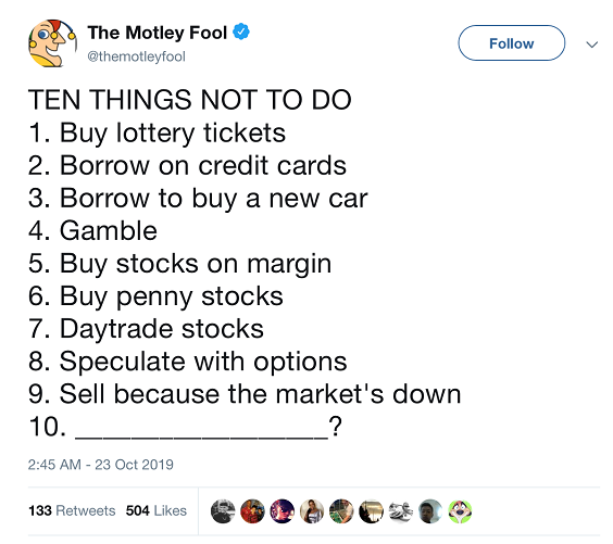 Then Things Not to Do. 1. Buy lottery tickets. 2. Borrow on Credit Cards. 3. Borrow to buy a new car. 4. Gamble. 5. Buy Stocks on margin. 6. Buy penny stocks. 7. Daytrade stocks. 8. Speculate with options. 9. Sell because the market's down. 10.???